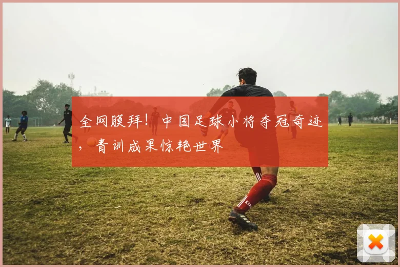 全网膜拜！中国足球小将夺冠奇迹，青训成果惊艳世界