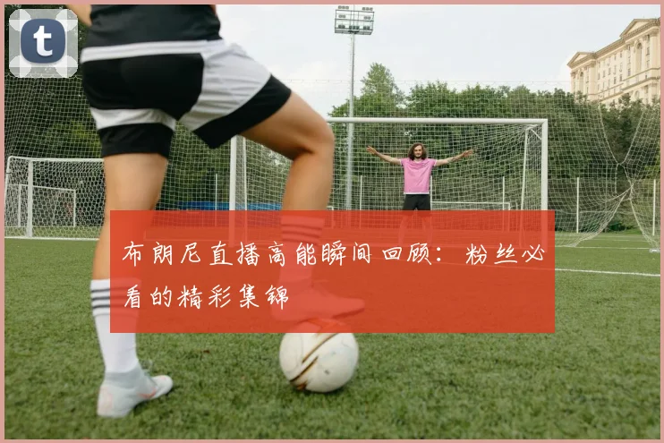 布朗尼直播高能瞬间回顾：粉丝必看的精彩集锦