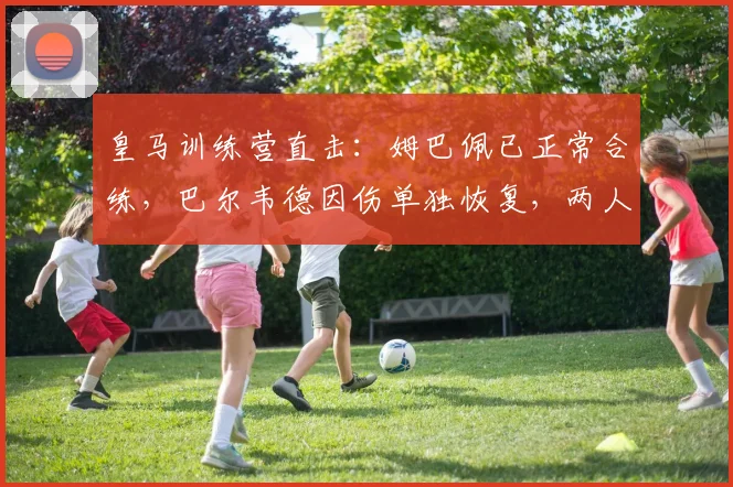 皇马训练营直击：姆巴佩已正常合练，巴尔韦德因伤单独恢复，两人状态详解