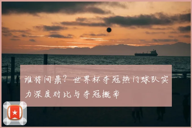 谁将问鼎?世界杯夺冠热门球队实力深度对比与夺冠概率