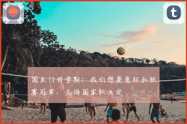 国米门将索默：我们想要意杯和联赛冠军，无悔国家队决定