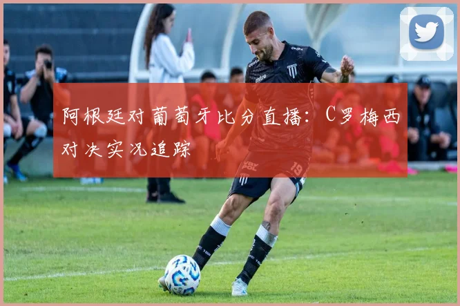 阿根廷对葡萄牙比分直播：C罗梅西对决实况追踪