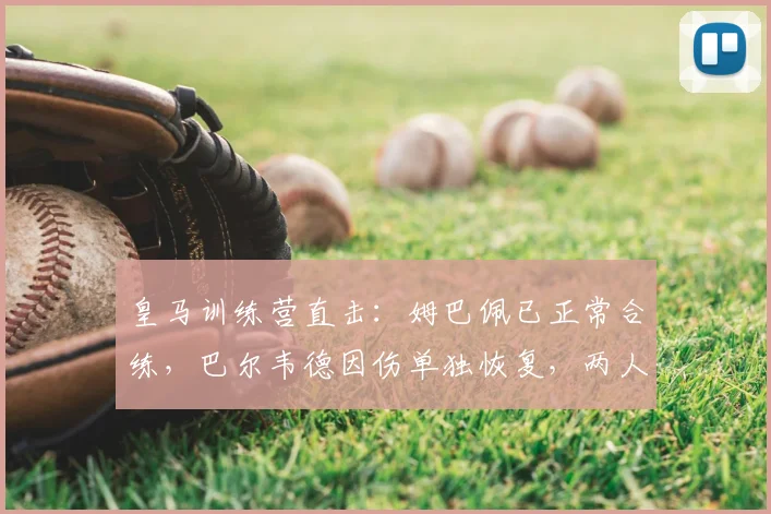 皇马训练营直击：姆巴佩已正常合练，巴尔韦德因伤单独恢复，两人状态详解