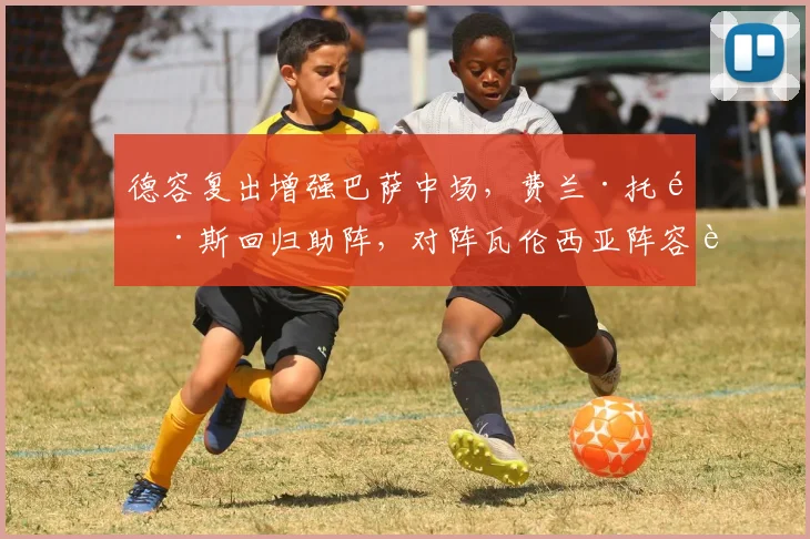 德容复出增强巴萨中场，费兰·托雷斯回归助阵，对阵瓦伦西亚阵容解析
