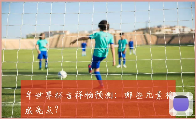 年世界杯吉祥物预测：哪些元素将成亮点？