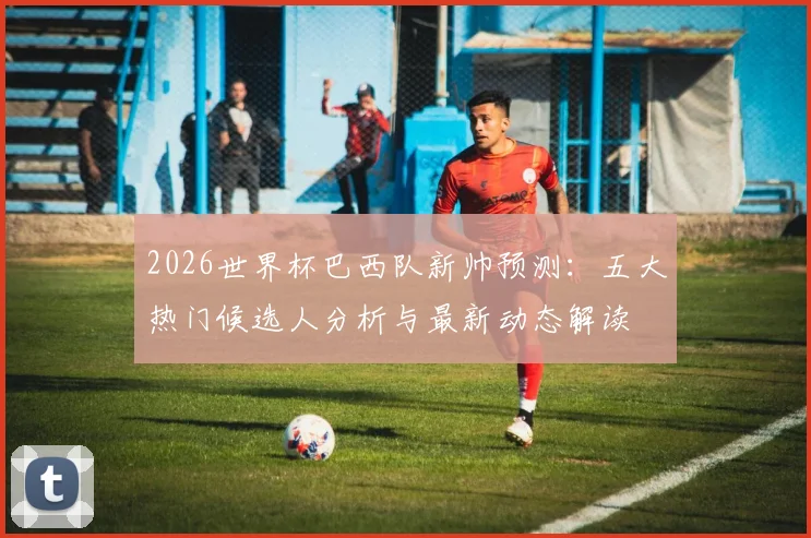 2026世界杯巴西队新帅预测：五大热门候选人分析与最新动态解读