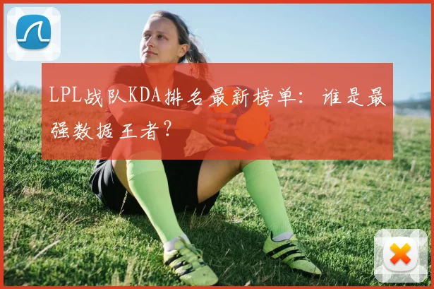 LPL战队KDA排名最新榜单：谁是最强数据王者？