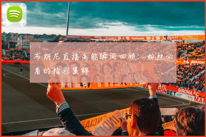 布朗尼直播高能瞬间回顾：粉丝必看的精彩集锦