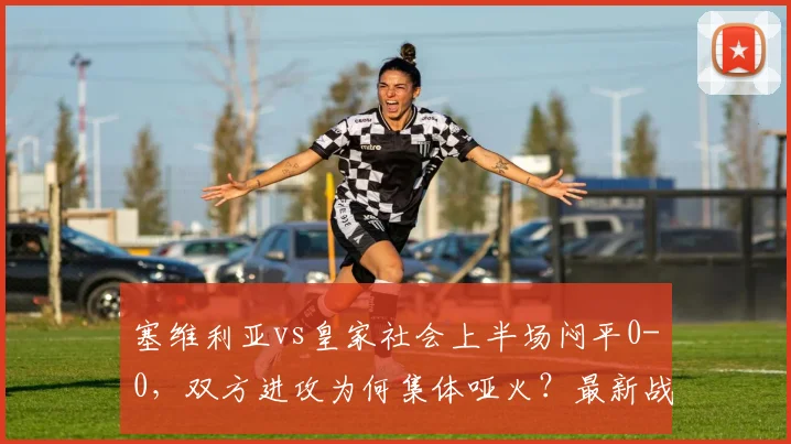 塞维利亚vs皇家社会上半场闷平0-0，双方进攻为何集体哑火？最新战况解析