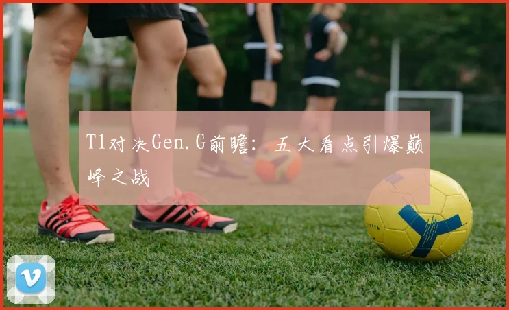 T1对决Gen.G前瞻：五大看点引爆巅峰之战