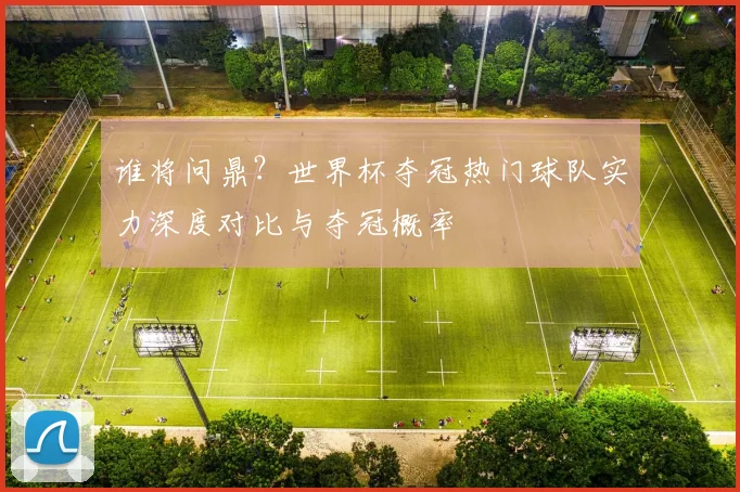 谁将问鼎?世界杯夺冠热门球队实力深度对比与夺冠概率