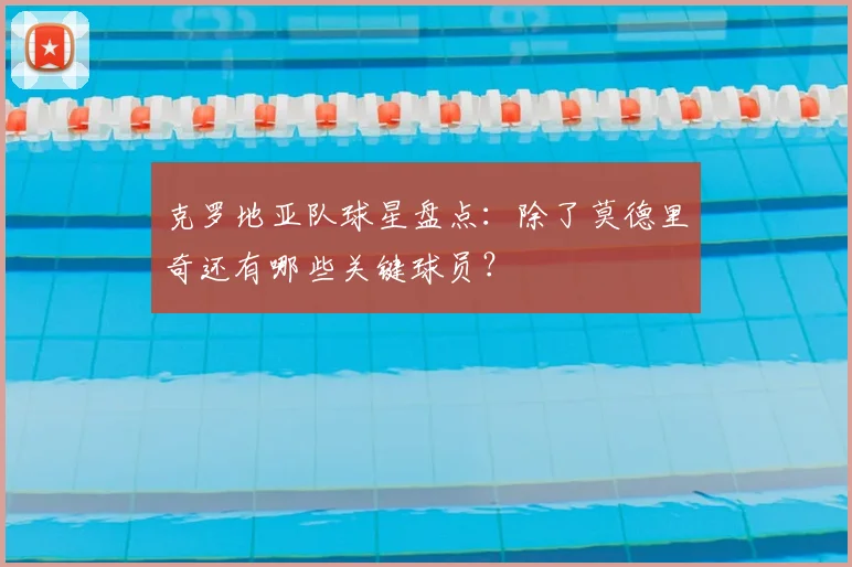 克罗地亚队球星盘点:除了莫德里奇还有哪些关键球员?