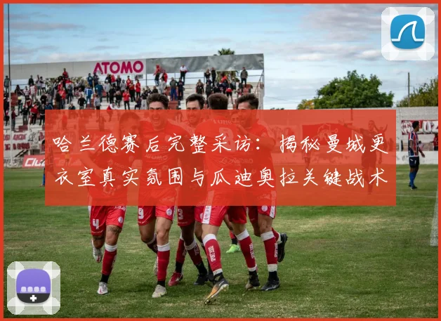 哈兰德赛后完整采访：揭秘曼城更衣室真实氛围与瓜迪奥拉关键战术布置
