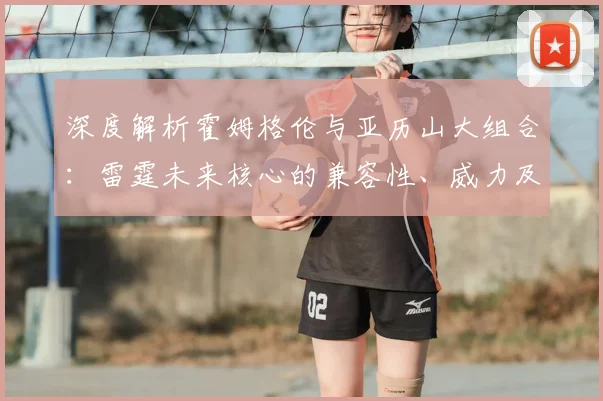 深度解析霍姆格伦与亚历山大组合：雷霆未来核心的兼容性、威力及挑战