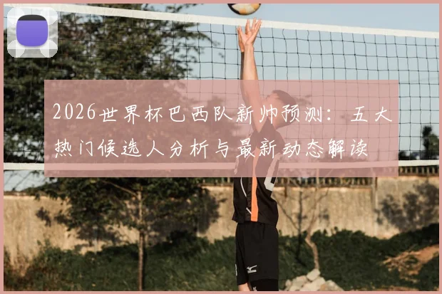 2026世界杯巴西队新帅预测：五大热门候选人分析与最新动态解读